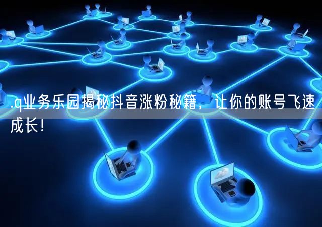 .q业务乐园揭秘抖音涨粉秘籍，让你的账号飞速成长！