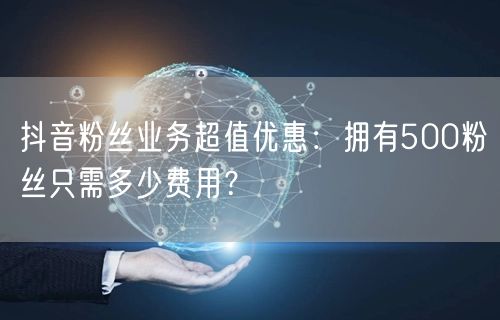 抖音粉丝业务超值优惠：拥有500粉丝只需多少费用？