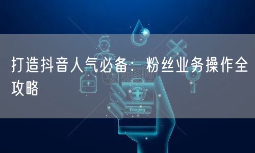 打造抖音人气必备：粉丝业务操作全攻略