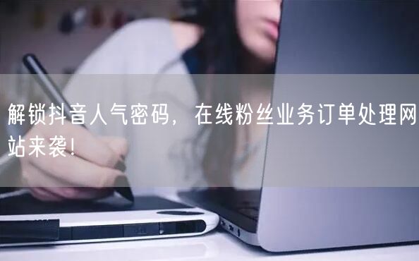 解锁抖音人气密码，在线粉丝业务订单处理网站来袭！