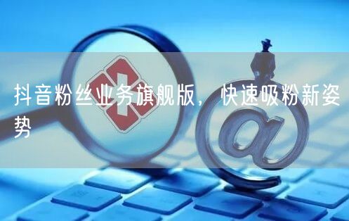抖音粉丝业务旗舰版，快速吸粉新姿势