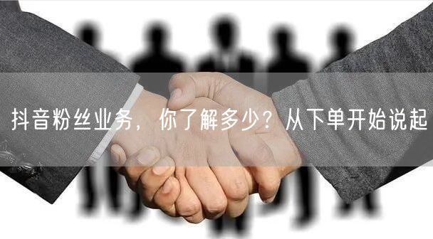 抖音粉丝业务，你了解多少？从下单开始说起