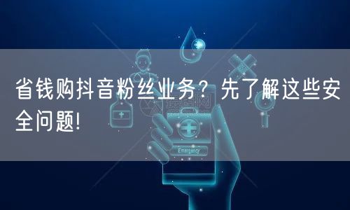 省钱购抖音粉丝业务？先了解这些安全问题!