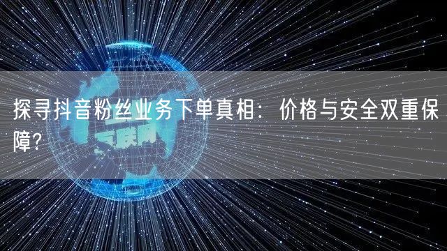 探寻抖音粉丝业务下单真相：价格与安全双重保障?