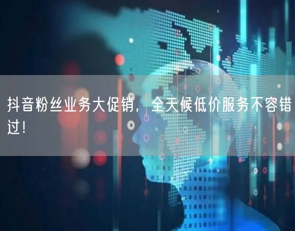 抖音粉丝业务大促销，全天候低价服务不容错过！
