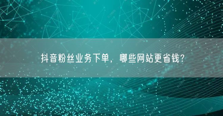 抖音粉丝业务下单，哪些网站更省钱？