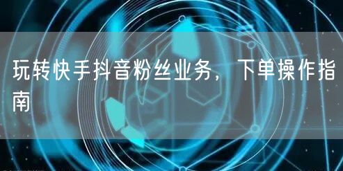 玩转快手抖音粉丝业务，下单操作指南