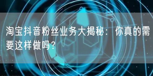 淘宝抖音粉丝业务大揭秘：你真的需要这样做吗？