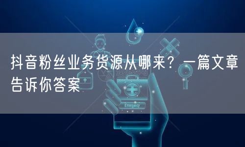 抖音粉丝业务货源从哪来？一篇文章告诉你答案
