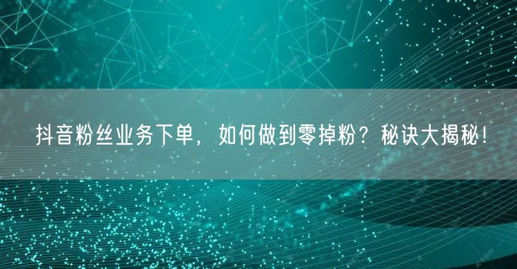 抖音粉丝业务下单，如何做到零掉粉？秘诀大揭秘！