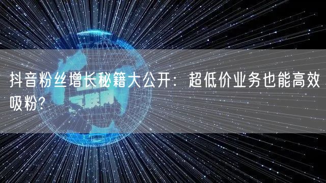抖音粉丝增长秘籍大公开：超低价业务也能高效吸粉?