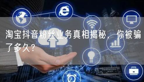 淘宝抖音粉丝业务真相揭秘，你被骗了多久？