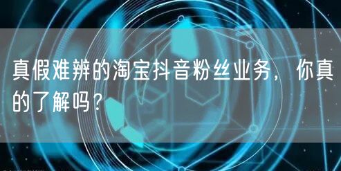真假难辨的淘宝抖音粉丝业务，你真的了解吗？