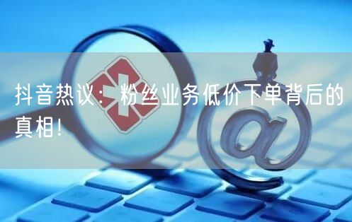 抖音热议：粉丝业务低价下单背后的真相！