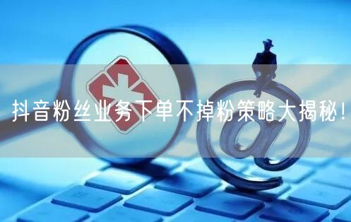 抖音粉丝业务下单不掉粉策略大揭秘！