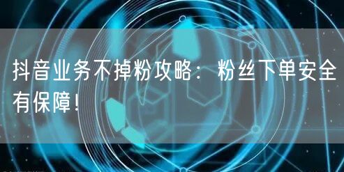 抖音业务不掉粉攻略：粉丝下单安全有保障！