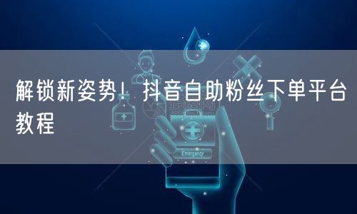 解锁新姿势！抖音自助粉丝下单平台教程