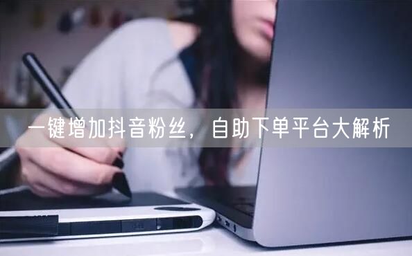 一键增加抖音粉丝，自助下单平台大解析