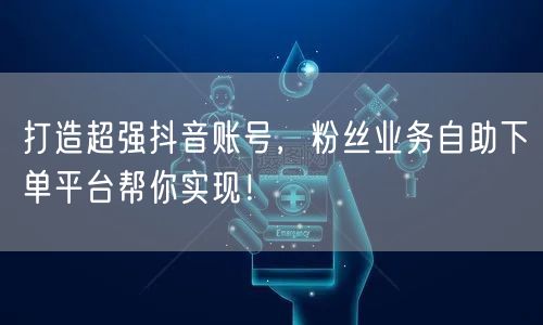 打造超强抖音账号，粉丝业务自助下单平台帮你实现！
