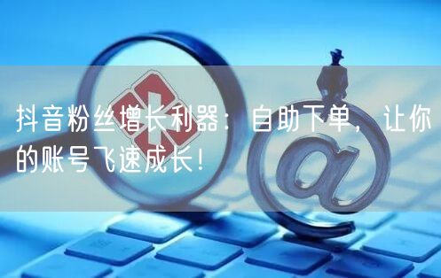 抖音粉丝增长利器：自助下单，让你的账号飞速成长！