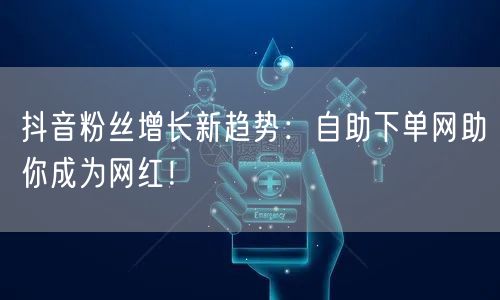 抖音粉丝增长新趋势：自助下单网助你成为网红！