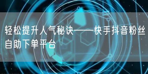 轻松提升人气秘诀——快手抖音粉丝自助下单平台