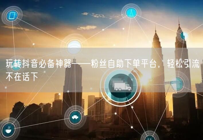 玩转抖音必备神器——粉丝自助下单平台，轻松引流不在话下