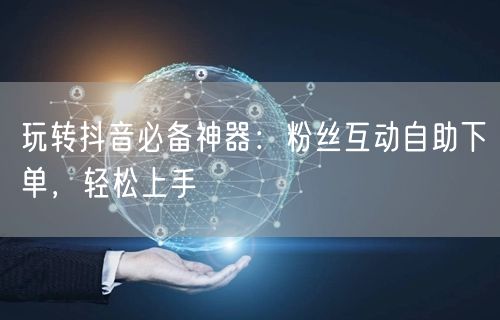 玩转抖音必备神器：粉丝互动自助下单，轻松上手