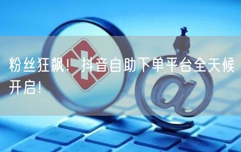 粉丝狂飙！抖音自助下单平台全天候开启！