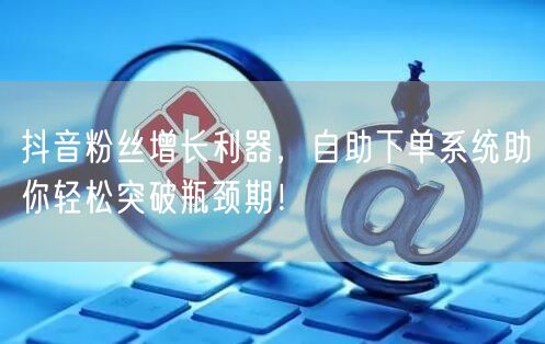 抖音粉丝增长利器，自助下单系统助你轻松突破瓶颈期！