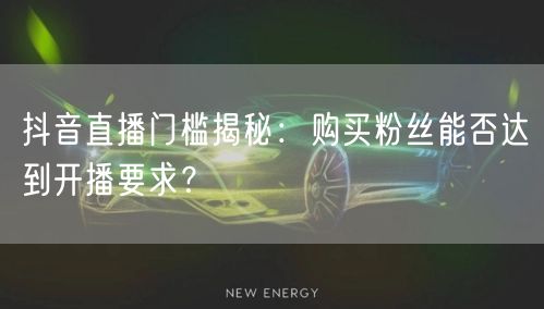 抖音直播门槛揭秘：购买粉丝能否达到开播要求？
