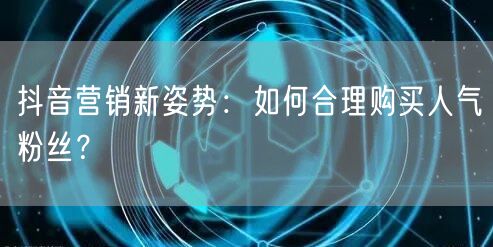 抖音营销新姿势：如何合理购买人气粉丝？