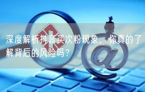 深度解析抖音买次粉现象，你真的了解背后的风险吗？