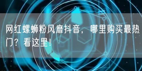 网红螺蛳粉风靡抖音，哪里购买最热门？看这里！